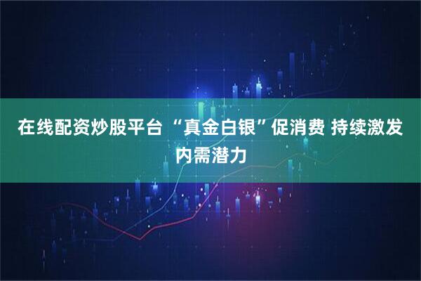 在线配资炒股平台 “真金白银”促消费 持续激发内需潜力