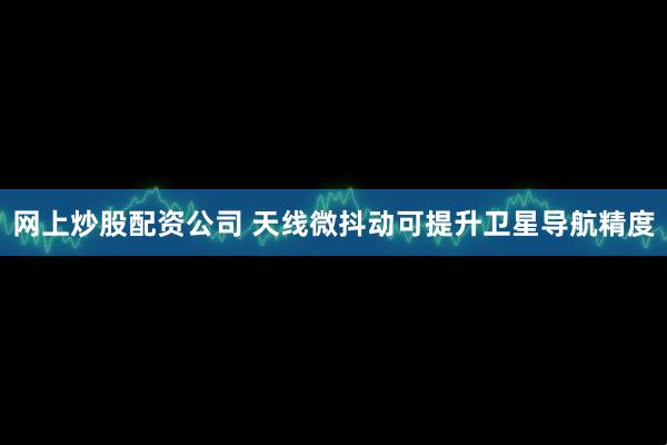 网上炒股配资公司 天线微抖动可提升卫星导航精度