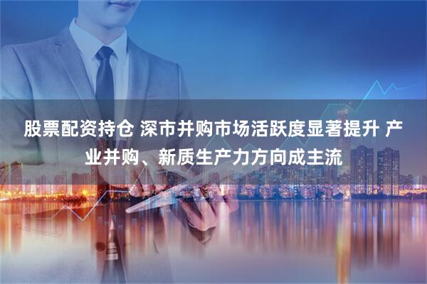股票配资持仓 深市并购市场活跃度显著提升 产业并购、新质生产力方向成主流