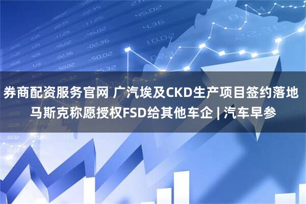券商配资服务官网 广汽埃及CKD生产项目签约落地 马斯克称愿授权FSD给其他车企 | 汽车早参