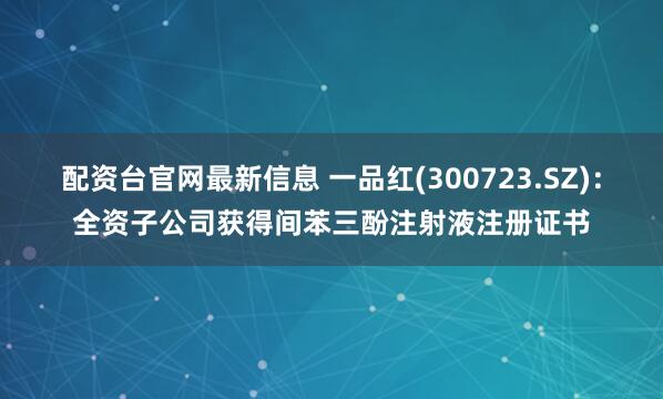配资台官网最新信息 一品红(300723.SZ)：全资子公司获得间苯三酚注射液注册证书