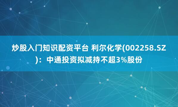炒股入门知识配资平台 利尔化学(002258.SZ)：中通投资拟减持不超3%股份