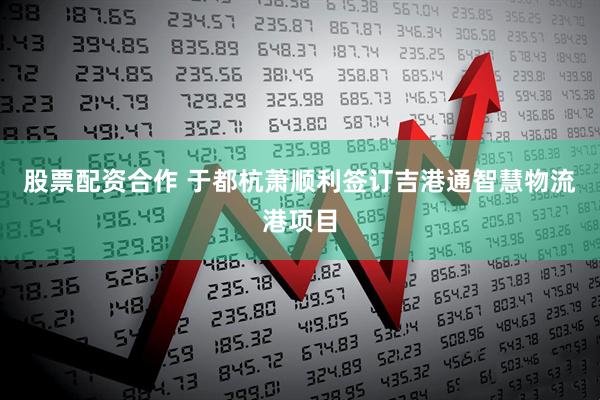 股票配资合作 于都杭萧顺利签订吉港通智慧物流港项目