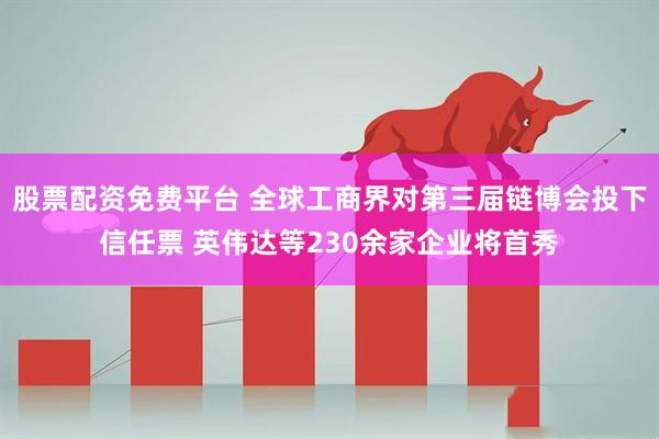 股票配资免费平台 全球工商界对第三届链博会投下信任票 英伟达等230余家企业将首秀