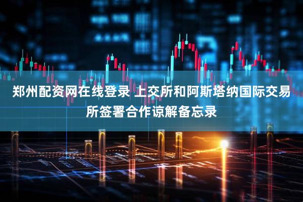 郑州配资网在线登录 上交所和阿斯塔纳国际交易所签署合作谅解备忘录