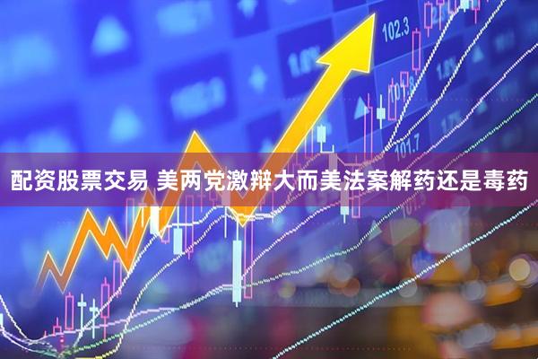 配资股票交易 美两党激辩大而美法案解药还是毒药