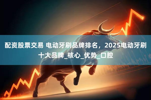 配资股票交易 电动牙刷品牌排名，2025电动牙刷十大品牌_核心_优势_口腔