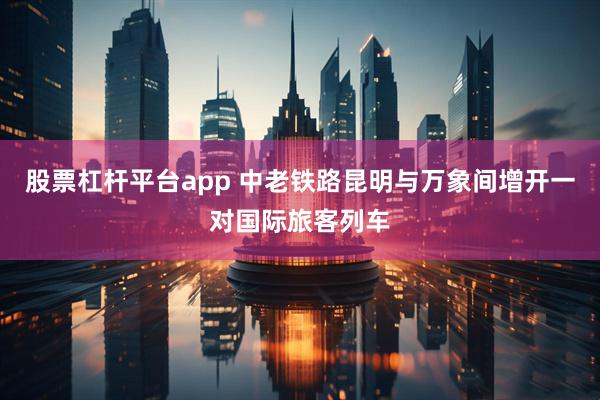 股票杠杆平台app 中老铁路昆明与万象间增开一对国际旅客列车