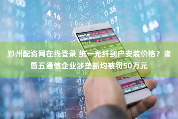 郑州配资网在线登录 统一光纤到户安装价格？诸暨五通信企业涉垄断均被罚50万元