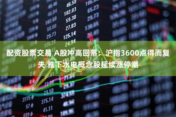 配资股票交易 A股冲高回落：沪指3600点得而复失 雅下水电概念股延续涨停潮