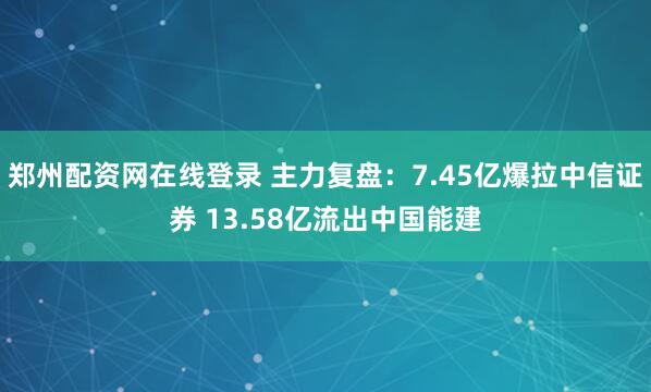 郑州配资网在线登录 主力复盘：7.45亿爆拉中信证券 13.58亿流出中国能建