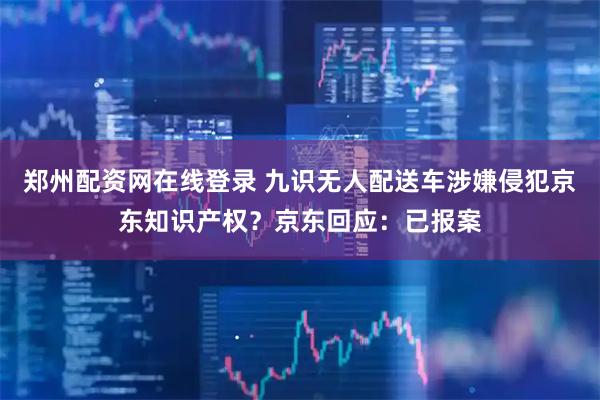 郑州配资网在线登录 九识无人配送车涉嫌侵犯京东知识产权？京东回应：已报案