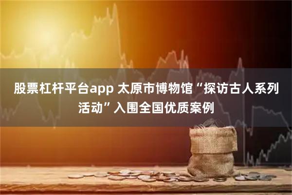 股票杠杆平台app 太原市博物馆“探访古人系列活动”入围全国优质案例