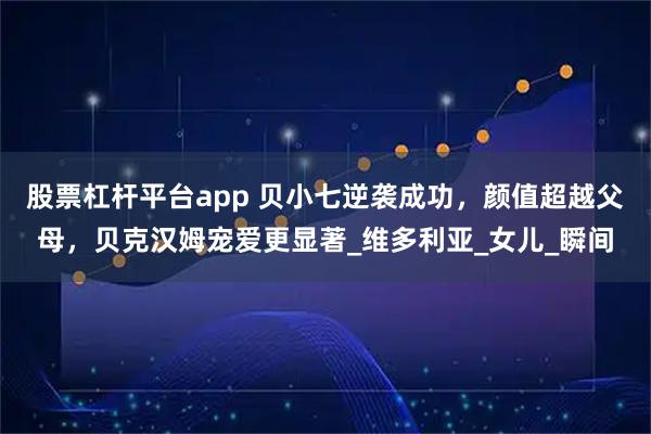 股票杠杆平台app 贝小七逆袭成功，颜值超越父母，贝克汉姆宠爱更显著_维多利亚_女儿_瞬间