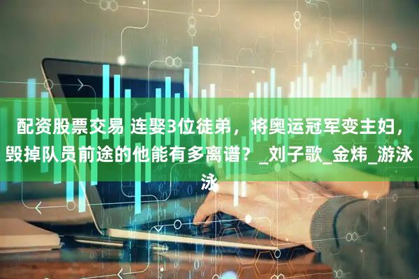 配资股票交易 连娶3位徒弟，将奥运冠军变主妇，毁掉队员前途的他能有多离谱？_刘子歌_金炜_游泳
