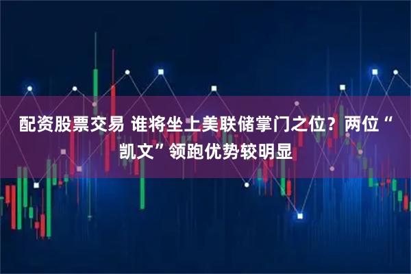 配资股票交易 谁将坐上美联储掌门之位？两位“凯文”领跑优势较明显