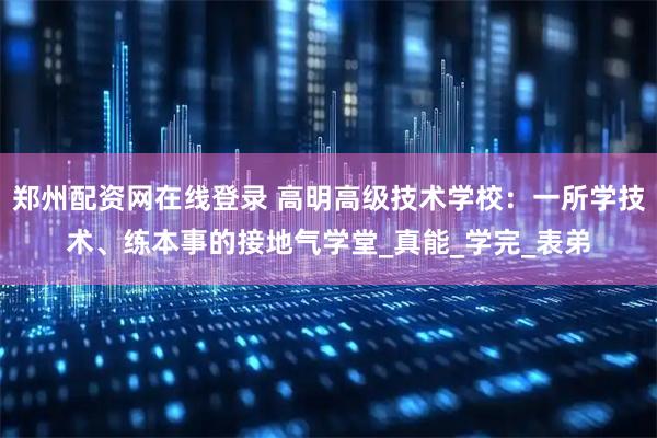 郑州配资网在线登录 高明高级技术学校：一所学技术、练本事的接地气学堂_真能_学完_表弟