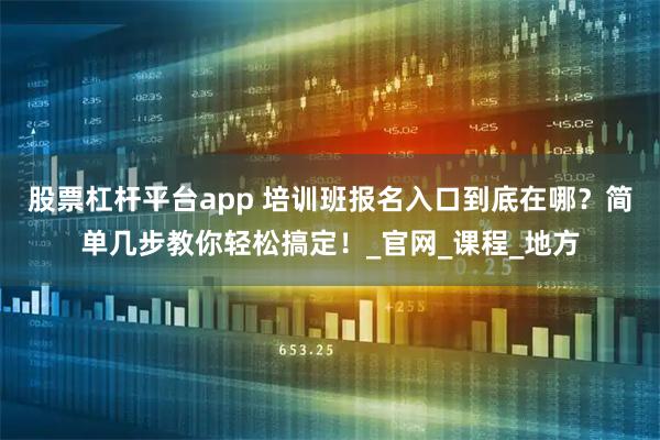 股票杠杆平台app 培训班报名入口到底在哪？简单几步教你轻松搞定！_官网_课程_地方