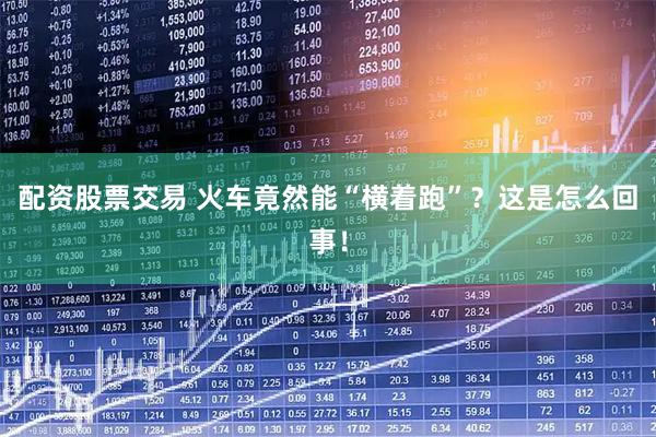 配资股票交易 火车竟然能“横着跑”？这是怎么回事！