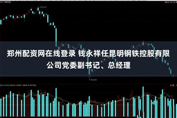 郑州配资网在线登录 钱永祥任昆明钢铁控股有限公司党委副书记、总经理