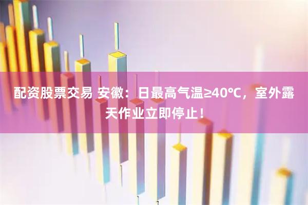 配资股票交易 安徽：日最高气温≥40℃，室外露天作业立即停止！