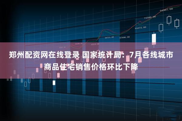 郑州配资网在线登录 国家统计局：7月各线城市商品住宅销售价格环比下降