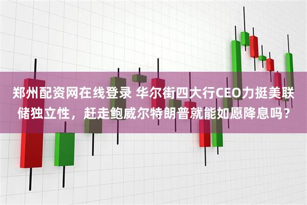 郑州配资网在线登录 华尔街四大行CEO力挺美联储独立性，赶走鲍威尔特朗普就能如愿降息吗？