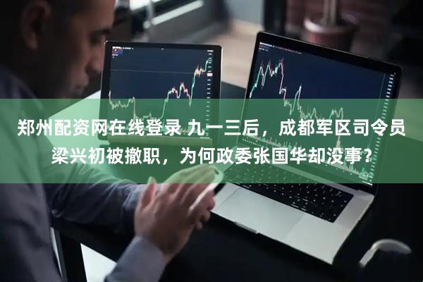 郑州配资网在线登录 九一三后，成都军区司令员梁兴初被撤职，为何政委张国华却没事？