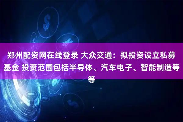 郑州配资网在线登录 大众交通：拟投资设立私募基金 投资范围包括半导体、汽车电子、智能制造等