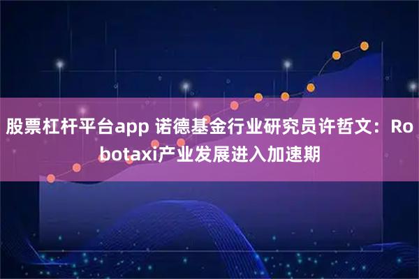 股票杠杆平台app 诺德基金行业研究员许哲文：Robotaxi产业发展进入加速期