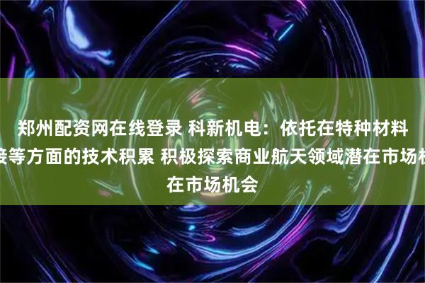 郑州配资网在线登录 科新机电:依托在特种材料焊接等方面的技术积累 积极探索商业航天领域潜在市场机会