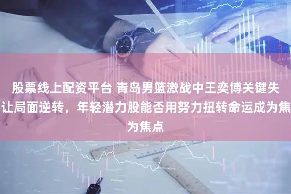 股票线上配资平台 青岛男篮激战中王奕博关键失误让局面逆转，年轻潜力股能否用努力扭转命运成为焦点