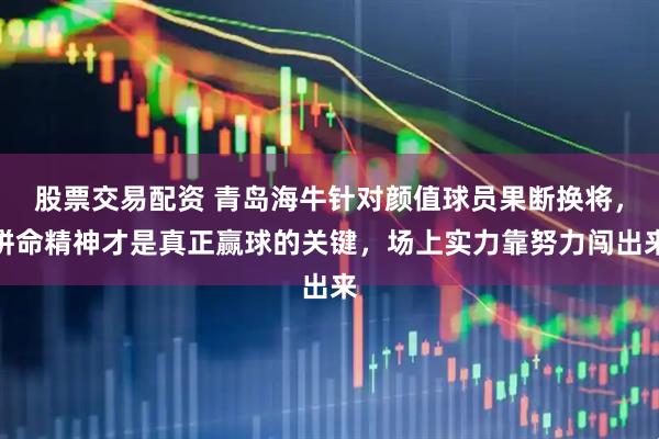 股票交易配资 青岛海牛针对颜值球员果断换将，拼命精神才是真正赢球的关键，场上实力靠努力闯出来