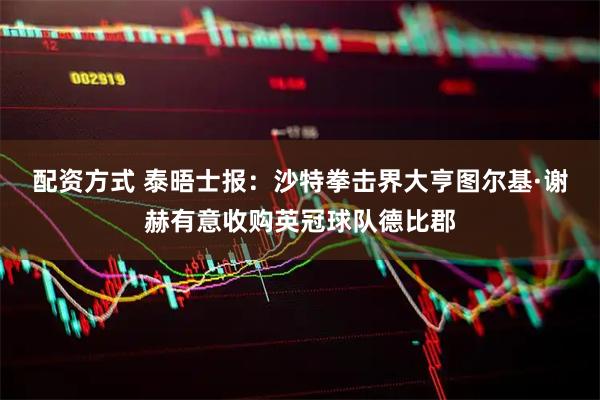 配资方式 泰晤士报：沙特拳击界大亨图尔基·谢赫有意收购英冠球队德比郡