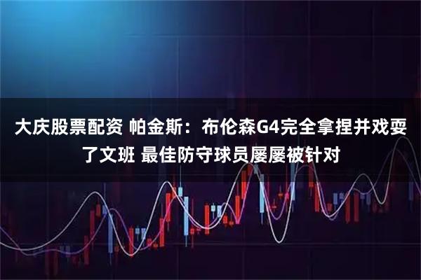 大庆股票配资 帕金斯：布伦森G4完全拿捏并戏耍了文班 最佳防守球员屡屡被针对