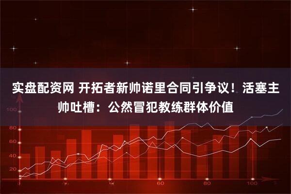 实盘配资网 开拓者新帅诺里合同引争议！活塞主帅吐槽：公然冒犯教练群体价值