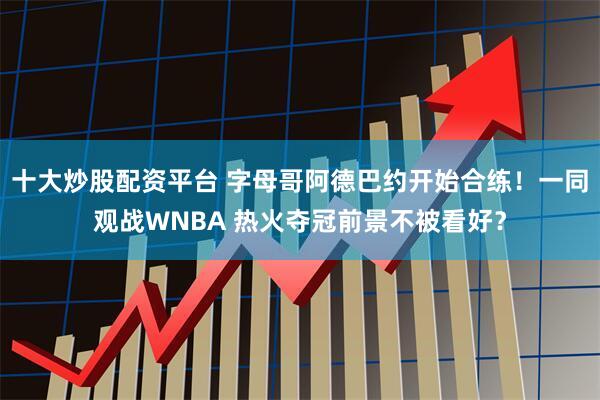 十大炒股配资平台 字母哥阿德巴约开始合练！一同观战WNBA 热火夺冠前景不被看好？