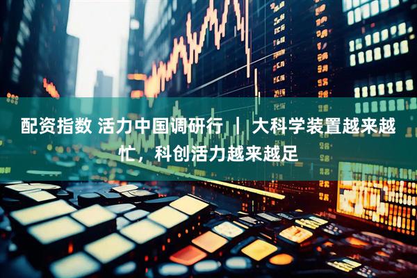 配资指数 活力中国调研行 ｜ 大科学装置越来越忙，科创活力越来越足