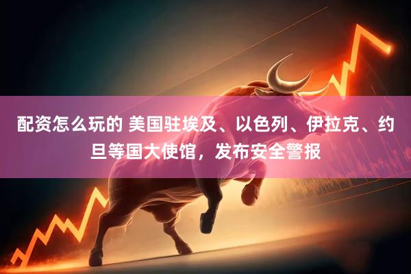 配资怎么玩的 美国驻埃及、以色列、伊拉克、约旦等国大使馆，发布安全警报