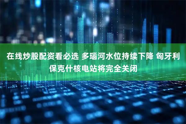 在线炒股配资看必选 多瑙河水位持续下降 匈牙利保克什核电站将完全关闭