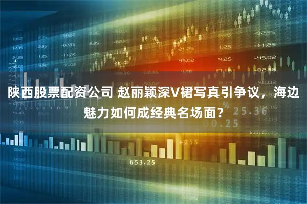 陕西股票配资公司 赵丽颖深V裙写真引争议，海边魅力如何成经典名场面？