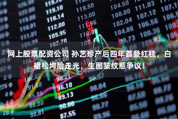 网上股票配资公司 孙艺珍产后四年首登红毯，白裙松垮险走光，生图皱纹惹争议！