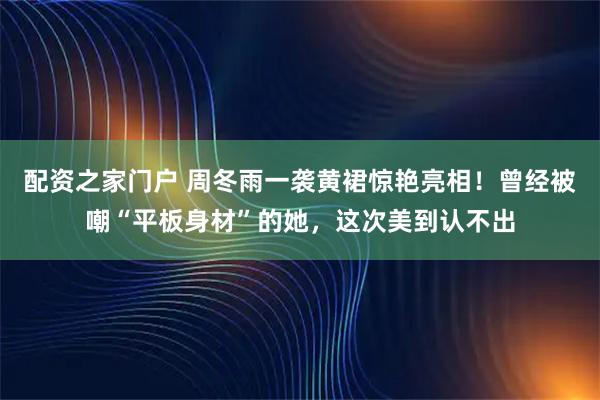 配资之家门户 周冬雨一袭黄裙惊艳亮相！曾经被嘲“平板身材”的她，这次美到认不出