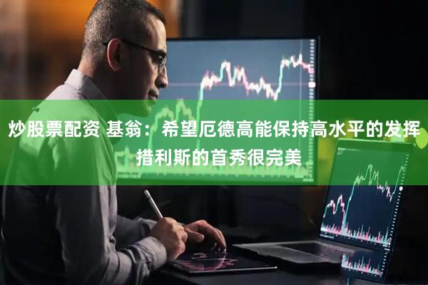 炒股票配资 基翁:希望厄德高能保持高水平的发挥 措利斯的首秀很完美