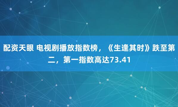 配资天眼 电视剧播放指数榜，《生逢其时》跌至第二，第一指数高达73.41