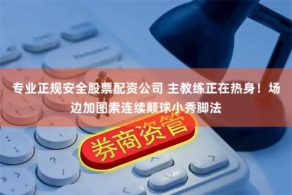 专业正规安全股票配资公司 主教练正在热身！场边加图索连续颠球小秀脚法