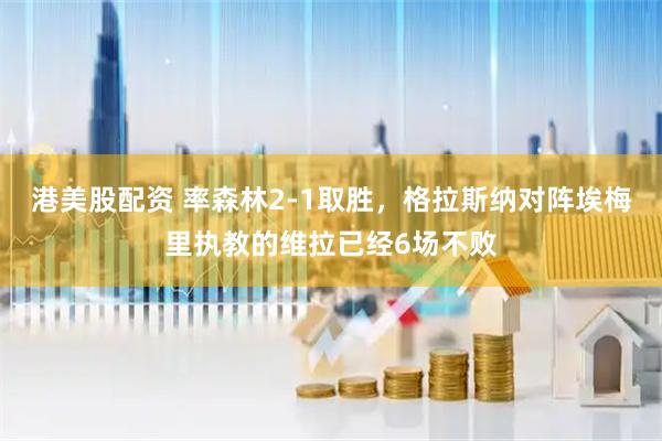 港美股配资 率森林2-1取胜，格拉斯纳对阵埃梅里执教的维拉已经6场不败