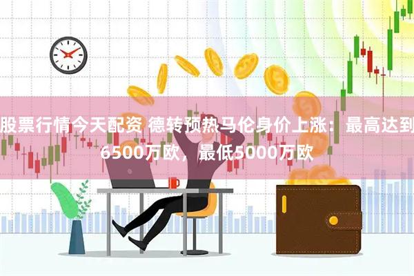 股票行情今天配资 德转预热马伦身价上涨：最高达到6500万欧，最低5000万欧