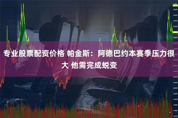 专业股票配资价格 帕金斯：阿德巴约本赛季压力很大 他需完成蜕变