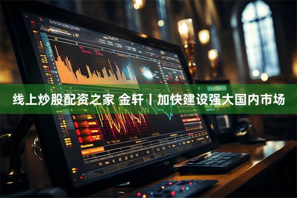 线上炒股配资之家 金轩丨加快建设强大国内市场